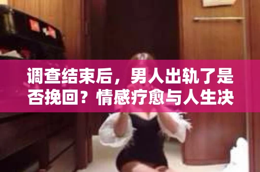 调查结束后，男人出轨了是否挽回？情感疗愈与人生决策的干货指南