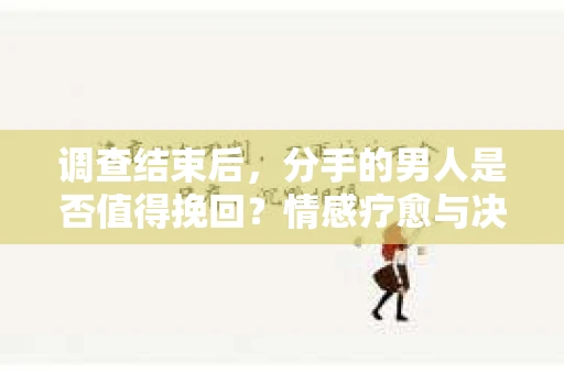 调查结束后，分手的男人是否值得挽回？情感疗愈与决策之路