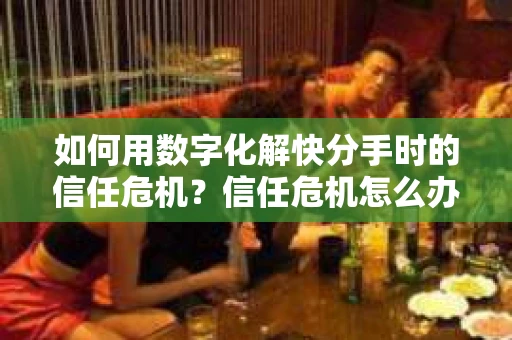 如何用数字化解快分手时的信任危机？信任危机怎么办？
