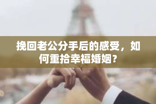 挽回老公分手后的感受，如何重拾幸福婚姻？