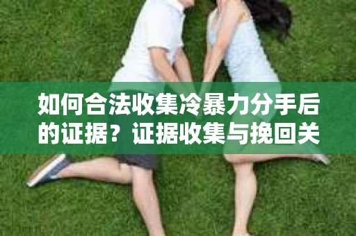 如何合法收集冷暴力分手后的证据？证据收集与挽回关系怎么办？