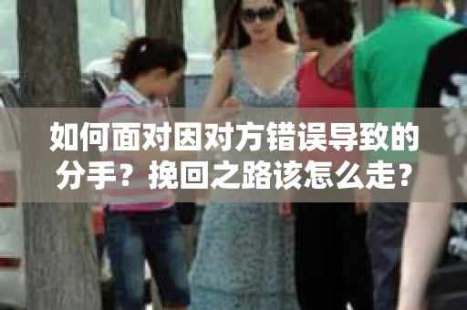 如何面对因对方错误导致的分手？挽回之路该怎么走？