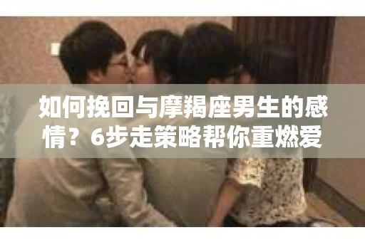 如何挽回与摩羯座男生的感情？6步走策略帮你重燃爱情之火