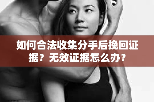 如何合法收集分手后挽回证据？无效证据怎么办？
