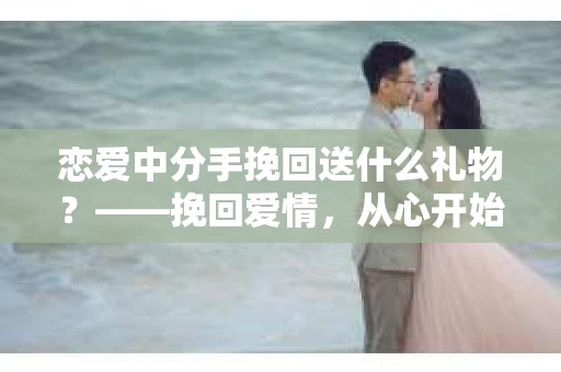 恋爱中分手挽回送什么礼物？——挽回爱情，从心开始