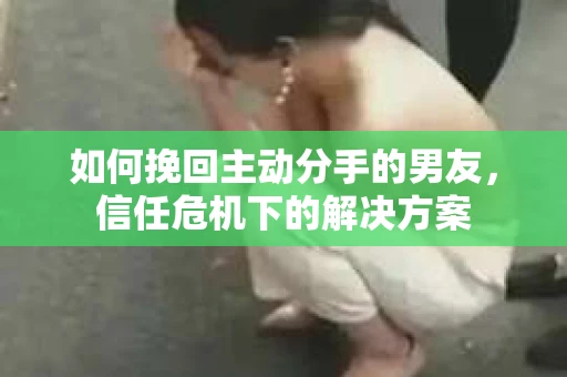 如何挽回主动分手的男友，信任危机下的解决方案