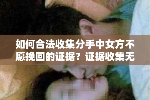 如何合法收集分手中女方不愿挽回的证据？证据收集无效怎么办？