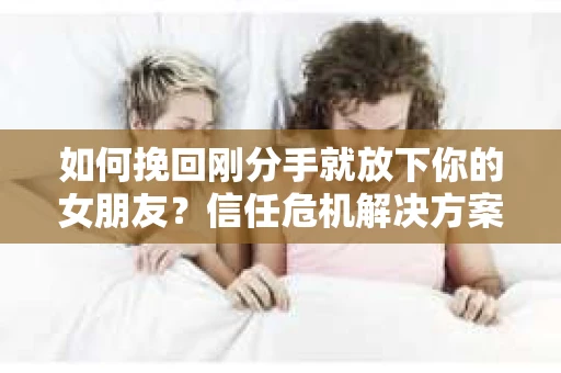 如何挽回刚分手就放下你的女朋友？信任危机解决方案