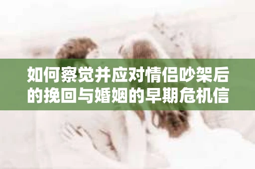 如何察觉并应对情侣吵架后的挽回与婚姻的早期危机信号？