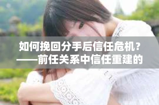 如何挽回分手后信任危机？——前任关系中信任重建的实用指南