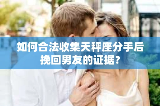 如何合法收集天秤座分手后挽回男友的证据？