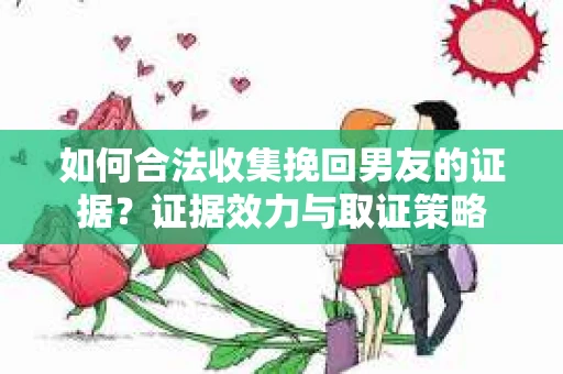 如何合法收集挽回男友的证据？证据效力与取证策略