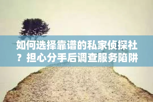 如何选择靠谱的私家侦探社？担心分手后调查服务陷阱怎么办？