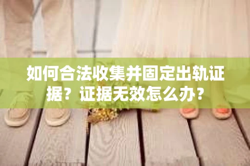 如何合法收集并固定出轨证据？证据无效怎么办？
