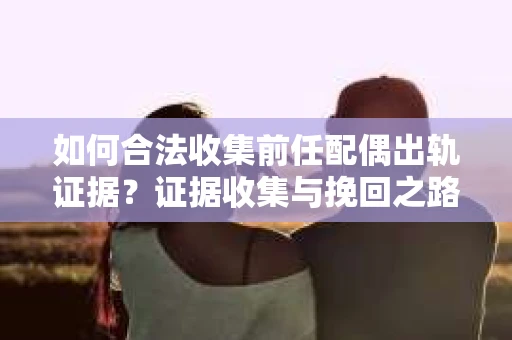如何合法收集前任配偶出轨证据？证据收集与挽回之路怎么办？