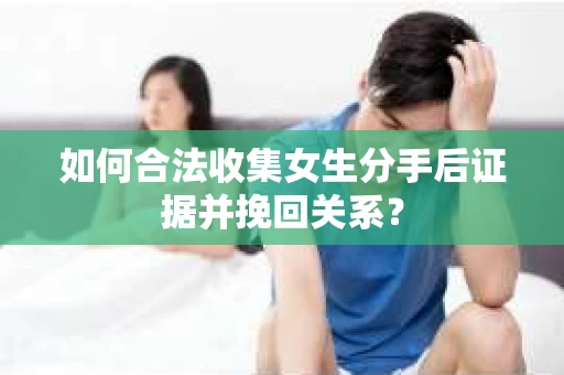 如何合法收集女生分手后证据并挽回关系？