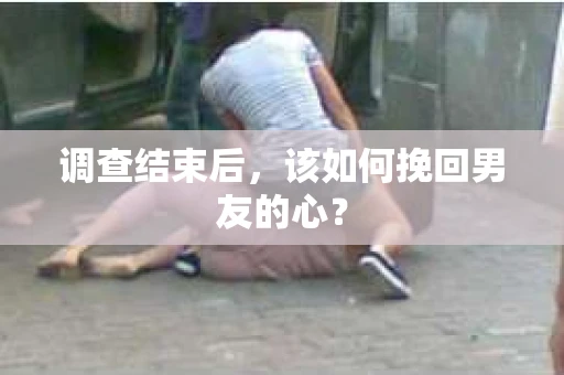 调查结束后，该如何挽回男友的心？