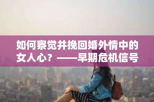 如何察觉并挽回婚外情中的女人心？——早期危机信号与干预策略