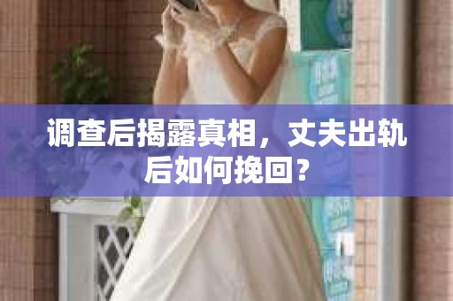 调查后揭露真相，丈夫出轨后如何挽回？
