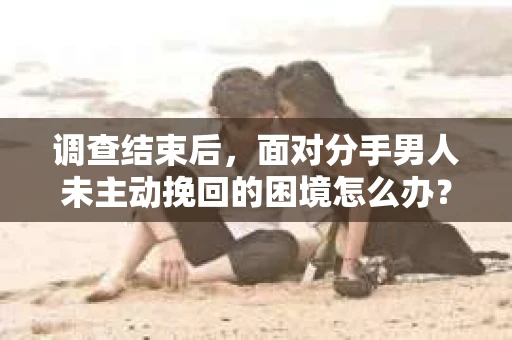 调查结束后，面对分手男人未主动挽回的困境怎么办？