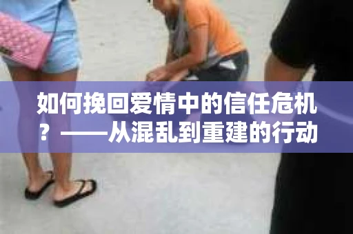 如何挽回爱情中的信任危机？——从混乱到重建的行动指南