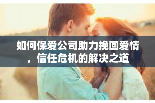 如何保爱公司助力挽回爱情，信任危机的解决之道