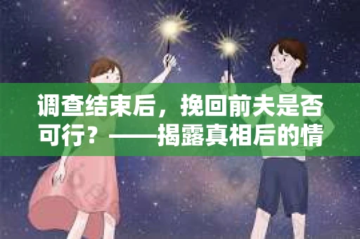 调查结束后，挽回前夫是否可行？——揭露真相后的情感疗愈与人生决策