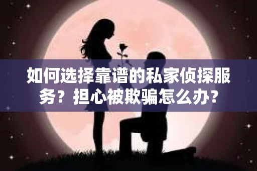 如何选择靠谱的私家侦探服务？担心被欺骗怎么办？