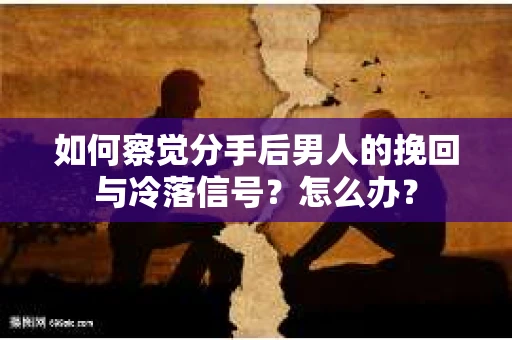 如何察觉分手后男人的挽回与冷落信号？怎么办？
