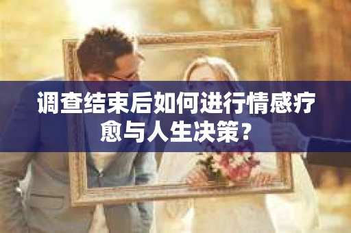 调查结束后如何进行情感疗愈与人生决策？