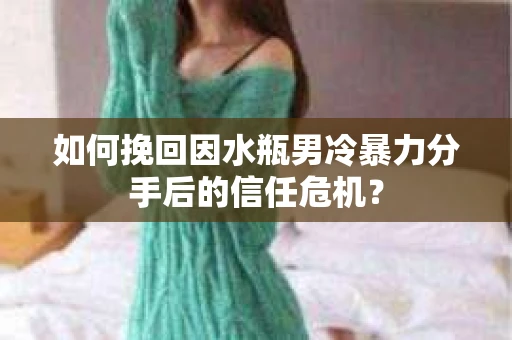 如何挽回因水瓶男冷暴力分手后的信任危机？